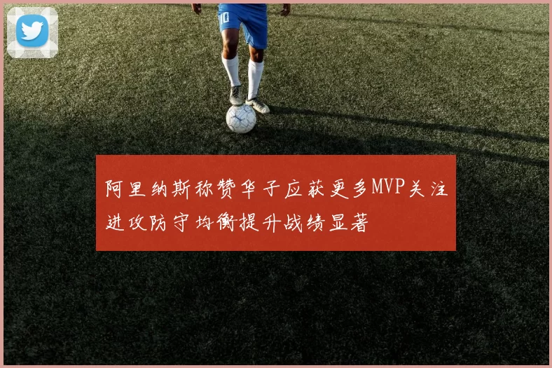阿里纳斯称赞华子应获更多MVP关注进攻防守均衡提升战绩显著