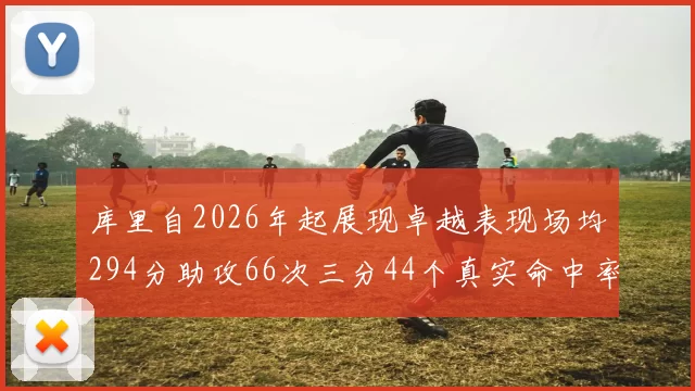 库里自2026年起展现卓越表现场均294分助攻66次三分44个真实命中率高达637