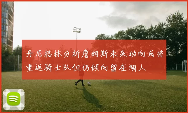丹尼格林分析詹姆斯未来动向或将重返骑士队但仍倾向留在湖人