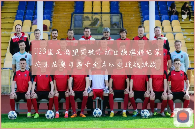 U23国足渴望突破小组出线尴尬记录安东尼奥与弟子全力以赴迎战挑战