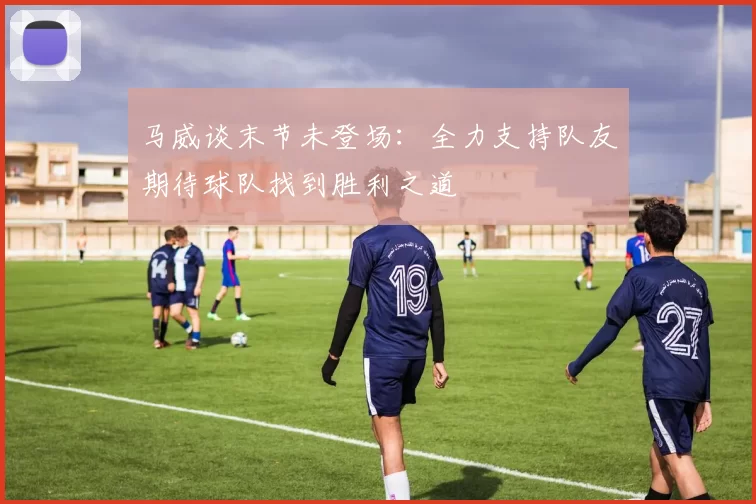 马威谈末节未登场：全力支持队友期待球队找到胜利之道