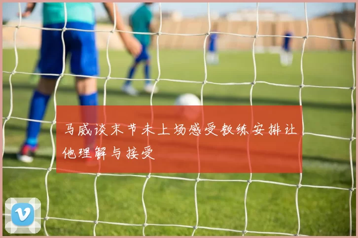 马威谈末节未上场感受教练安排让他理解与接受