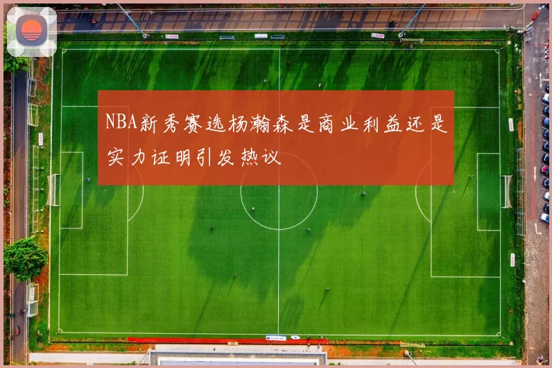 NBA新秀赛选杨瀚森是商业利益还是实力证明引发热议