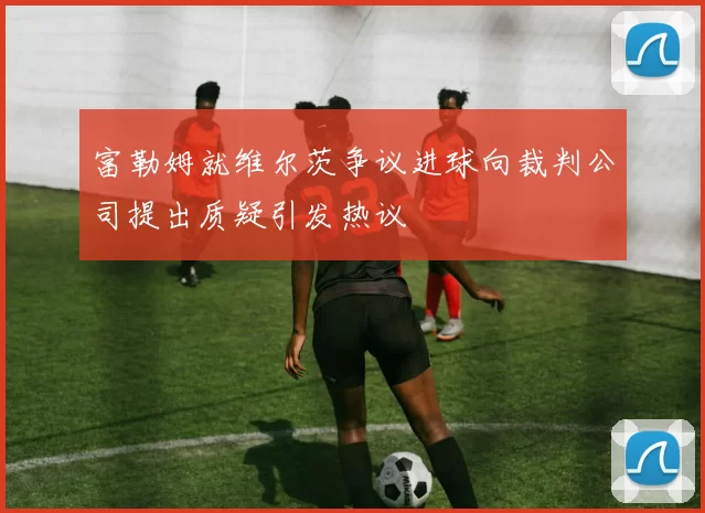 富勒姆就维尔茨争议进球向裁判公司提出质疑引发热议