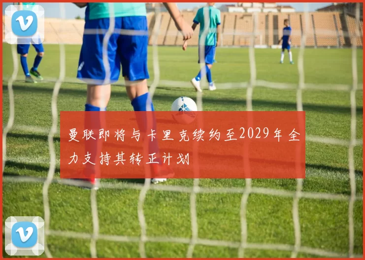 曼联即将与卡里克续约至2029年全力支持其转正计划